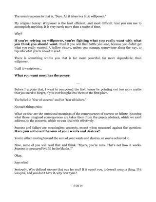 The usual response to that is, "Sure. All it takes is a little willpower."

My original heresy: Willpower is the least efficient, and most difficult, tool you can use to
accomplish anything. It is very rarely more than a waste of time.

Why?

If you're relying on willpower, you're fighting what you really want with what
you think you should want. Even if you win that battle you lose, because you didn't get
what you really wanted. A hollow victory, unless you manage, somewhere along the way, to
tap into what you're about to read.

There is something within you that is far more powerful, far more dependable, than
willpower.

I call it wantpower...

What you want most has the power.

                                                 ....

Before I explain that, I want to compound the first heresy by pointing out two more myths
that you need to forget, if you ever bought into them in the first place.

The belief in "fear of success" and/or "fear of failure."

No such things exist.

What we fear are the emotional meanings of the consequences of success or failure. Knowing
what those imagined consequences are takes them from the purely abstract, which we can't
address, to the concrete, which we can deal with effectively.

Success and failure are meaningless concepts, except when measured against the question:
Have you achieved the sum of your wants and desires?

You're either moving toward the sum of your wants and desires, or you've achieved it.

Now, some of you will read that and think, "Myers, you're nuts. That's not how it works.
Success is measured by [fill in the blanks.]"

Okay.

Says who?

Seriously. Who defined success that way for you? If it wasn't you, it doesn't mean a thing. If it
was you, and you don't have it, why don't you?



                                               5 Of 15
 
