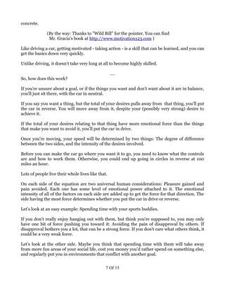 concrete.

              (By the way: Thanks to "Wild Bill" for the pointer. You can find
               Mr. Gracia's book at http://www.motivation123.com )

Like driving a car, getting motivated - taking action - is a skill that can be learned, and you can
get the basics down very quickly.

Unlike driving, it doesn't take very long at all to become highly skilled.

                                                   ....
So, how does this work?

If you're unsure about a goal, or if the things you want and don't want about it are in balance,
you'll just sit there, with the car in neutral.

If you say you want a thing, but the total of your desires pulls away from that thing, you'll put
the car in reverse. You will move away from it, despite your (possibly very strong) desire to
achieve it.

If the total of your desires relating to that thing have more emotional force than the things
that make you want to avoid it, you'll put the car in drive.

Once you're moving, your speed will be determined by two things: The degree of difference
between the two sides, and the intensity of the desires involved.

Before you can make the car go where you want it to go, you need to know what the controls
are and how to work them. Otherwise, you could end up going in circles in reverse at 100
miles an hour.

Lots of people live their whole lives like that.

On each side of the equation are two universal human considerations: Pleasure gained and
pain avoided. Each one has some level of emotional power attached to it. The emotional
intensity of all of the factors on each side are added up to get the force for that direction. The
side having the most force determines whether you put the car in drive or reverse.

Let's look at an easy example: Spending time with your sports buddies.

If you don't really enjoy hanging out with them, but think you're supposed to, you may only
have one bit of force pushing you toward it: Avoiding the pain of disapproval by others. If
disapproval bothers you a lot, that can be a strong force. If you don't care what others think, it
could be a very weak force.

Let's look at the other side. Maybe you think that spending time with them will take away
from more fun areas of your social life, cost you money you'd rather spend on something else,
and regularly put you in environments that conflict with another goal.


                                               7 Of 15
 