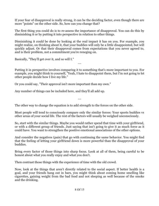 If your fear of disapproval is really strong, it can be the deciding factor, even though there are
more "points" on the other side. So, how can you change that?

The first thing you could do is to re-assess the importance of disapproval. You can do this by
diminishing it or by putting it into perspective in relation to other things.

Diminishing it could be done by looking at the real impact it has on you. For example, you
might realize, on thinking about it, that your buddies will only be a little disappointed, but will
quickly adjust. Or that their disapproval comes from expectations that you never agreed to,
and is their problem, not a commitment you're reneging on.

Basically, "They'll get over it, and so will I."
                                                     ....

Putting it in perspective involves comparing it to something that's more important to you. For
example, you might think to yourself, "Yeah, I hate to disappoint them, but I'm not going to let
other people decide how I live my life."

Or you could say, "Their approval isn't more important than my own."

Any number of things can be included here, and they'll all add up.

                                                     ....

The other way to change the equation is to add strength to the forces on the other side.

Most people will tend to consciously compare only the similar forces: Your sports buddies vs
other areas of your social life. The rest of the factors will usually be weighed unconsciously.

So, start with the similar things. Maybe you would rather spend that time with your girlfriend,
or with a different group of friends. Just saying that isn't going to give it as much force as it
could have. You want to strengthen the positive emotional associations of the other options.

And consider the negatives (pain) that go with continuing the same behavior. You might find
that the feeling of letting your girlfriend down is more powerful than the disapproval of your
buddies.

Bring every factor of those things into sharp focus. Look at all of them, being careful to be
honest about what you really enjoy and what you don't.

Then contrast those things with the experience of time with the old crowd.

Now, look at the things that aren't directly related to the social aspect. If better health is a
goal, and your friends hang out in bars, you might think about coming home smelling like
cigarettes, gaining weight from the bad food and not sleeping as well because of the smoke
and the drinking.


                                                   8 Of 15
 