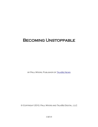 Becoming Unstoppable




      by Paul Myers, Publisher of TalkBiz News




© Copyright 2010, Paul Myers and TalkBiz Digital, LLC




                       1 Of 15
 