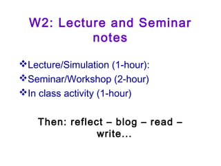 W2: Lecture and Seminar
notes
Lecture/Simulation (1-hour):
Seminar/Workshop (2-hour)
In class activity (1-hour)
Then: reflect – blog – read –
write...
 