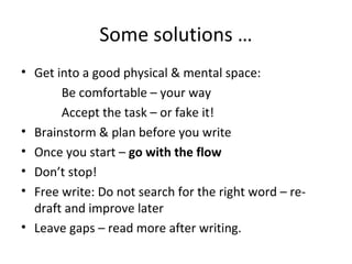 Some solutions …
• Get into a good physical & mental space:
Be comfortable – your way
Accept the task – or fake it!
• Brainstorm & plan before you write
• Once you start – go with the flow
• Don’t stop!
• Free write: Do not search for the right word – redraft and improve later
• Leave gaps – read more after writing.

 