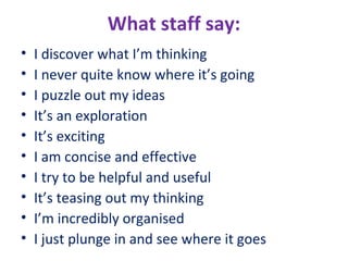 What staff say:
•
•
•
•
•
•
•
•
•
•

I discover what I’m thinking
I never quite know where it’s going
I puzzle out my ideas
It’s an exploration
It’s exciting
I am concise and effective
I try to be helpful and useful
It’s teasing out my thinking
I’m incredibly organised
I just plunge in and see where it goes

 