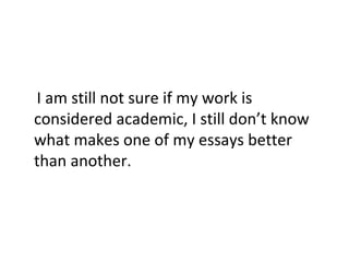 I am still not sure if my work is
considered academic, I still don’t know
what makes one of my essays better
than another.

 
