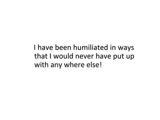 I have been humiliated in ways
that I would never have put up
with any where else!

 