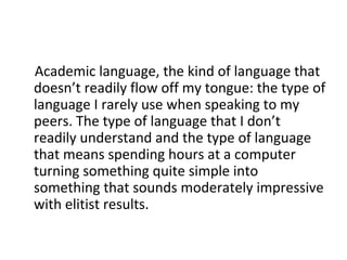 Academic language, the kind of language that
doesn’t readily flow off my tongue: the type of
language I rarely use when speaking to my
peers. The type of language that I don’t
readily understand and the type of language
that means spending hours at a computer
turning something quite simple into
something that sounds moderately impressive
with elitist results.

 