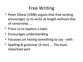 Free Writing
• Peter Elbow (1998) argues that free-writing
encourages us to write at length without fear
of censorship ...
• Frees us to explore a topic
• Encourages understanding
• Focusses on having something to say - with
• Spelling & grammar (3 min) ... The least
important part

 