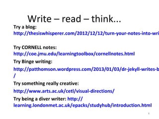 Write – read – think...

Try a blog:
http://thesiswhisperer.com/2012/12/12/turn-your-notes-into-wri

Try CORNELL notes:
http://coe.jmu.edu/learningtoolbox/cornellnotes.html
Try Binge writing:
http://patthomson.wordpress.com/2013/01/03/dr-jekyll-writes-b
/
Try something really creative:
http://www.arts.ac.uk/cetl/visual-directions/
Try being a diver writer: http://
learning.londonmet.ac.uk/epacks/studyhub/introduction.html
1

 