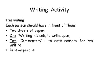 Writing Activity
Free writing
Each person should have in front of them:
• Two sheets of paper:
• One, ‘Writing’ - blank, to write upon,
• Two, ‘Commentary’ - to note reasons for not
writing
• Pens or pencils

 