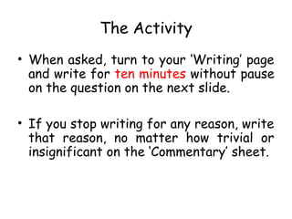 The Activity
• When asked, turn to your ‘Writing’ page
and write for ten minutes without pause
on the question on the next slide.
• If you stop writing for any reason, write
that reason, no matter how trivial or
insignificant on the ‘Commentary’ sheet.

 