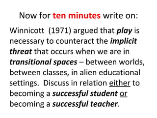Now for ten minutes write on:
Winnicott (1971) argued that play is
necessary to counteract the implicit
threat that occurs when we are in
transitional spaces – between worlds,
between classes, in alien educational
settings. Discuss in relation either to
becoming a successful student or
becoming a successful teacher.

 