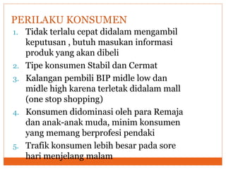 1. Tidak terlalu cepat didalam mengambil
keputusan , butuh masukan informasi
produk yang akan dibeli
2. Tipe konsumen Stabil dan Cermat
3. Kalangan pembili BIP midle low dan
midle high karena terletak didalam mall
(one stop shopping)
4. Konsumen didominasi oleh para Remaja
dan anak-anak muda, minim konsumen
yang memang berprofesi pendaki
5. Trafik konsumen lebih besar pada sore
hari menjelang malam
PERILAKU KONSUMEN
 