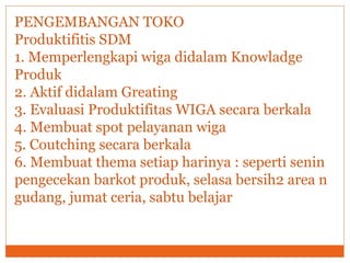 PENGEMBANGAN TOKO
Produktifitis SDM
1. Memperlengkapi wiga didalam Knowladge
Produk
2. Aktif didalam Greating
3. Evaluasi Produktifitas WIGA secara berkala
4. Membuat spot pelayanan wiga
5. Coutching secara berkala
6. Membuat thema setiap harinya : seperti senin
pengecekan barkot produk, selasa bersih2 area n
gudang, jumat ceria, sabtu belajar
 