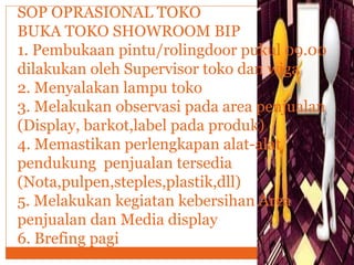 SOP OPRASIONAL TOKO
BUKA TOKO SHOWROOM BIP
1. Pembukaan pintu/rolingdoor pukul 09.00
dilakukan oleh Supervisor toko dan wiga
2. Menyalakan lampu toko
3. Melakukan observasi pada area penjualan
(Display, barkot,label pada produk)
4. Memastikan perlengkapan alat-alat
pendukung penjualan tersedia
(Nota,pulpen,steples,plastik,dll)
5. Melakukan kegiatan kebersihan Area
penjualan dan Media display
6. Brefing pagi
 