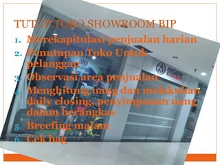 1. Merekapitulasi penjualan harian
2. Penutupan Toko Untuk
pelanggan
3. Observasi area penjualan
4. Menghitung uang dan melakukan
daily closing, penyimpanan uang
dalam berangkas
5. Breefing malam
6. Cek bag
TUTUP TOKO SHOWROOM BIP
 