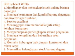 SOP Jobdect WIGA
1. Mendisplay dan melengkapi stock pajang barang
dagangan
2. Menjaga keamanan dan kondisi barang dagangan
dan inventris perusahaan
3. Service excellent
4. Menanggapai dan menindaklanjuti setiap
keluhan konsumen
5. Mempersiapkan perlengkapan sarana penjualan
6. Menjaga kerapihan dan kebersihan area
penjualan
7. Menjalin hubungan baik dengan konsumen dan
rekan kerja
8. Memeriksa kelengkapan stock barang dagang
 