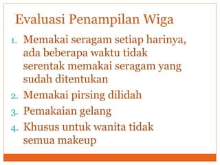1. Memakai seragam setiap harinya,
ada beberapa waktu tidak
serentak memakai seragam yang
sudah ditentukan
2. Memakai pirsing dilidah
3. Pemakaian gelang
4. Khusus untuk wanita tidak
semua makeup
Evaluasi Penampilan Wiga
 