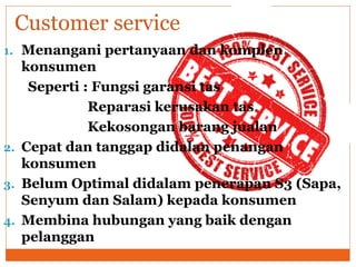 1. Menangani pertanyaan dan komplen
konsumen
Seperti : Fungsi garansi tas
Reparasi kerusakan tas
Kekosongan barang jualan
2. Cepat dan tanggap didalan penangan
konsumen
3. Belum Optimal didalam penerapan S3 (Sapa,
Senyum dan Salam) kepada konsumen
4. Membina hubungan yang baik dengan
pelanggan
Customer service
 
