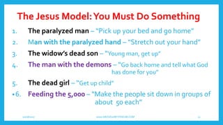 The Jesus Model:You Must Do Something
10/18/2017 www.ABOVEorBEYONDJM.COM 13
1. The paralyzed man – “Pick up your bed and go home”
2. Man with the paralyzed hand – “Stretch out your hand”
3. The widow’s dead son – “Young man, get up”
4. The man with the demons – “Go back home and tell what God
has done for you”
5. The dead girl – “Get up child”
•6. Feeding the 5,000 – “Make the people sit down in groups of
about 50 each”
 