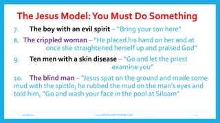 The Jesus Model:You Must Do Something
10/18/2017 www.ABOVEorBEYONDJM.COM 14
7. The boy with an evil spirit – “Bring your son here”
8. The crippled woman – “He placed his hand on her and at
once she straightened herself up and praised God”
9. Ten men with a skin disease – “Go and let the priest
examine you”
10. The blind man – “Jesus spat on the ground and made some
mud with the spittle; he rubbed the mud on the man’s eyes and
told him, “Go and wash your face in the pool at Siloam”
 