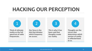HACKING OUR PERCEPTION
Think of ultimate
reality as the full
spectrum of radio
frequencies.
1
Our focus is the
dial that dictates
which frequency
we access.
2
This is why it has
been said that
thoughts create
our reality.
3
Thoughts are the
mirror that
determines which
version of reality
is reflected back
to us.
4
10/18/2017 WWW.ABOVEORBEYONDJM.COM 23
 