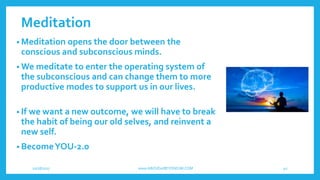 Meditation
• Meditation opens the door between the
conscious and subconscious minds.
• We meditate to enter the operating system of
the subconscious and can change them to more
productive modes to support us in our lives.
• If we want a new outcome, we will have to break
the habit of being our old selves, and reinvent a
new self.
• BecomeYOU-2.0
10/18/2017 www.ABOVEorBEYONDJM.COM 40
 
