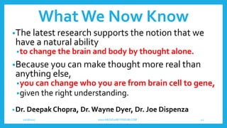 WhatWe Now Know
•The latest research supports the notion that we
have a natural ability
•to change the brain and body by thought alone.
•Because you can make thought more real than
anything else,
•you can change who you are from brain cell to gene,
•given the right understanding.
•Dr. Deepak Chopra, Dr. Wayne Dyer, Dr. Joe Dispenza
10/18/2017 www.ABOVEorBEYONDJM.COM 42
 