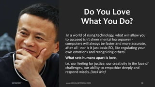 Do You Love
What You Do?
In a world of rising technology, what will allow you
to succeed isn't sheer mental horsepower -
computers will always be faster and more accurate,
after all - nor is it just basic EQ, like regulating your
own emotions and recognizing others'.
What sets humans apart is love,
i.e. our feeling for justice, our creativity in the face of
challenges, our ability to empathize deeply and
respond wisely. (Jack Ma)
10/18/2017 www.ABOVEorBEYONDJM.COM 58
 