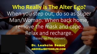 Who Really is The Alter Ego?
When you step out, do so as Super
Man/Woman. When back home,
remove the mask and cape.
Relax and recharge.
(based on Tim Grover)
Dr. Leahcim Semaj
ABOVEorBEYONDJM.COM
 