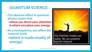 QUANTUM SCIENCE:
•The observer effect in quantum
physics states that
•where you direct your attention
is where you place your energy.
•As a consequence, you affect the
material world
•(which is made mostly of
energy).
10/18/2017 www.ABOVEorBEYONDJM.COM 7
 