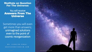 Meditate on Question
For The Universe:
You will receive
Answers From The
Universe
Sometimes you will even
get more than answers;
unimagined solutions
even to the point of
cosmic reorganization
D R . L E A H C I M S E M A J
A B O V E O R B E Y O N D J M . C O M
10/18/2017 WWW.ABOVEORBEYONDJM.COM 89
 
