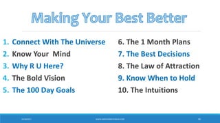 1. Connect With The Universe
2. Know Your Mind
3. Why R U Here?
4. The Bold Vision
5. The 100 Day Goals
6. The 1 Month Plans
7. The Best Decisions
8. The Law of Attraction
9. Know When to Hold
10. The Intuitions
10/18/2017 WWW.ABOVEORBEYONDJM.COM 90
 