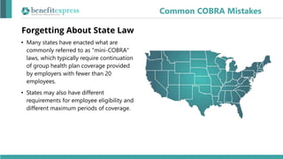 Forgetting About State Law
• Many states have enacted what are
commonly referred to as "mini-COBRA"
laws, which typically require continuation
of group health plan coverage provided
by employers with fewer than 20
employees.
• States may also have different
requirements for employee eligibility and
different maximum periods of coverage.
Common COBRA Mistakes
 