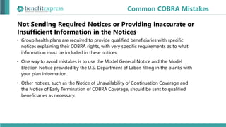 Not Sending Required Notices or Providing Inaccurate or
Insufficient Information in the Notices
• Group health plans are required to provide qualified beneficiaries with specific
notices explaining their COBRA rights, with very specific requirements as to what
information must be included in these notices.
• One way to avoid mistakes is to use the Model General Notice and the Model
Election Notice provided by the U.S. Department of Labor, filling in the blanks with
your plan information.
• Other notices, such as the Notice of Unavailability of Continuation Coverage and
the Notice of Early Termination of COBRA Coverage, should be sent to qualified
beneficiaries as necessary.
Common COBRA Mistakes
 