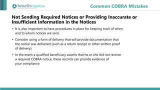 Not Sending Required Notices or Providing Inaccurate or
Insufficient Information in the Notices
• It is also important to have procedures in place for keeping track of when
and to whom notices are sent.
• Consider using a form of delivery that will provide documentation that
the notice was delivered (such as a return receipt or other written proof
of delivery).
• In the event a qualified beneficiary asserts that he or she did not receive
a required COBRA notice, these records can provide evidence of
your compliance.
Common COBRA Mistakes
 