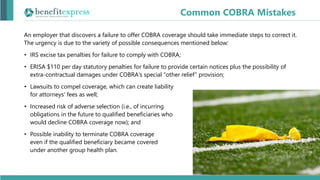 An employer that discovers a failure to offer COBRA coverage should take immediate steps to correct it.
The urgency is due to the variety of possible consequences mentioned below:
• IRS excise tax penalties for failure to comply with COBRA;
• ERISA $110 per day statutory penalties for failure to provide certain notices plus the possibility of
extra-contractual damages under COBRA's special “other relief” provision;
• Lawsuits to compel coverage, which can create liability
for attorneys' fees as well;
• Increased risk of adverse selection (i.e., of incurring
obligations in the future to qualified beneficiaries who
would decline COBRA coverage now); and
• Possible inability to terminate COBRA coverage
even if the qualified beneficiary became covered
under another group health plan.
Common COBRA Mistakes
 
