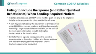 Failing to Include the Spouse (and Other Qualified
Beneficiaries) When Sending Required Notices
Common COBRA Mistakes
• In certain circumstances, a COBRA notice must be given not only to the employee
but also to the spouse and/or other qualified beneficiaries.
• A plan may generally satisfy the requirement to provide notices
under COBRA to a covered employee and his or her spouse by
furnishing a single notice addressed to both if, on the basis of
the most recent information available to the plan,
the two reside at the same location.
• Similarly, there is typically no requirement to provide a
separate notice to dependent children who share a residence
with a covered employee or the employee's spouse
to whom proper notice is provided.
 