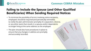 Common COBRA Mistakes
• To minimize the possibility of errors involving notice recipients,
employees should be required (and periodically reminded)
to notify the plan administrator promptly of a separation, divorce,
or any other event that results in a spouse and/or dependents
no longer living at the same address as the employee.
• The plan should also have procedures in place to
ensure that any changes in address are promptly
and accurately recorded.
Failing to Include the Spouse (and Other Qualified
Beneficiaries) When Sending Required Notices
 
