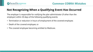 Not Recognizing When a Qualifying Event Has Occurred
The employer is responsible for notifying the plan administrator (if other than the
employer) within 30 days of the following qualifying events:
• Termination or reduction in hours of employment of the covered employee;
• Death of the covered employee; or
• The covered employee becoming entitled to Medicare.
Common COBRA Mistakes
 