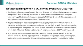 Not Recognizing When a Qualifying Event Has Occurred
• A reduction of hours occurs whenever there is a decrease in the hours that a covered employee
is required to work or actually works (such as an absence from work due to disability or a
temporary layoff but not including absences due to FMLA leave), but only if the decrease is not
accompanied by an immediate termination of employment.
• If a group health plan measures eligibility for coverage by the number of hours worked in a
given time period, and an employee covered under the plan fails to work the minimum number
of hours during that time period, the failure to work the minimum number of required hours is
a reduction of hours of that covered employee's employment and a COBRA qualifying event.
• Note that the plan must have established procedures for how qualified beneficiaries can
provide notice of a divorce, legal separation or child’s loss of dependent status, including how,
and to whom, notice should be given, and what information must be included in the notice.
Common COBRA Mistakes
 