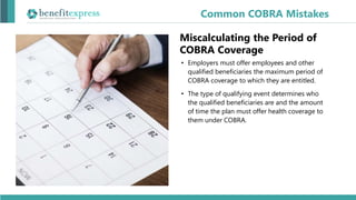 Miscalculating the Period of
COBRA Coverage
• Employers must offer employees and other
qualified beneficiaries the maximum period of
COBRA coverage to which they are entitled.
• The type of qualifying event determines who
the qualified beneficiaries are and the amount
of time the plan must offer health coverage to
them under COBRA.
Common COBRA Mistakes
 