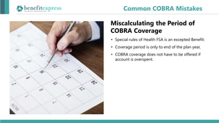 • Special rules of Health FSA is an excepted Benefit:
• Coverage period is only to end of the plan year,
• COBRA coverage does not have to be offered if
account is overspent.
Common COBRA Mistakes
Miscalculating the Period of
COBRA Coverage
 