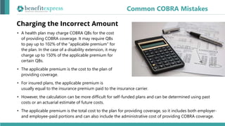 Charging the Incorrect Amount
• A health plan may charge COBRA QBs for the cost
of providing COBRA coverage. It may require QBs
to pay up to 102% of the “applicable premium” for
the plan. In the case of a disability extension, it may
charge up to 150% of the applicable premium for
certain QBs.
• The applicable premium is the cost to the plan of
providing coverage.
• For insured plans, the applicable premium is
usually equal to the insurance premium paid to the insurance carrier.
• However, the calculation can be more difficult for self-funded plans and can be determined using past
costs or an actuarial estimate of future costs.
• The applicable premium is the total cost to the plan for providing coverage, so it includes both employer-
and employee-paid portions and can also include the administrative cost of providing COBRA coverage.
Common COBRA Mistakes
 