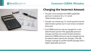 • The plan must calculate the COBRA applicable
premium in advance for a 12-month
“determination period.”
• The plan can choose any 12-month period to be the
determination period, but it must remain consistent
every year.
• The COBRA premium may be changed for a new
determination period if the applicable premium
changes and there are certain limited situations
where the COBRA premium may be changed during
the determination period (for example, if the QB
changes coverage to another benefit package with a
higher applicable premium)
Common COBRA Mistakes
Charging the Incorrect Amount
 