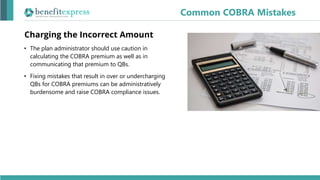 Charging the Incorrect Amount
• The plan administrator should use caution in
calculating the COBRA premium as well as in
communicating that premium to QBs.
• Fixing mistakes that result in over or undercharging
QBs for COBRA premiums can be administratively
burdensome and raise COBRA compliance issues.
Common COBRA Mistakes
 
