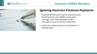 Ignoring Incorrect Premium Payments
• Qualified beneficiaries may be required to pay
the full premium for COBRA continuation
coverage, even if the employer made a
contribution prior to the loss of benefits.
• A plan must allow premiums to be paid on a
monthly basis.
Common COBRA Mistakes
 