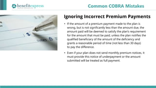 • If the amount of a premium payment made to the plan is
wrong, but is not significantly less than the amount due, the
amount paid will be deemed to satisfy the plan's requirement
for the amount that must be paid, unless the plan notifies the
qualified beneficiary of the amount of the deficiency and
grants a reasonable period of time (not less than 30 days)
to pay the difference.
• Even if your plan does not send monthly premium notices, it
must provide this notice of underpayment or the amount
submitted will be treated as full payment.
Common COBRA Mistakes
Ignoring Incorrect Premium Payments
 