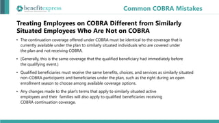 Treating Employees on COBRA Different from Similarly
Situated Employees Who Are Not on COBRA
• The continuation coverage offered under COBRA must be identical to the coverage that is
currently available under the plan to similarly situated individuals who are covered under
the plan and not receiving COBRA.
• (Generally, this is the same coverage that the qualified beneficiary had immediately before
the qualifying event.)
• Qualified beneficiaries must receive the same benefits, choices, and services as similarly situated
non-COBRA participants and beneficiaries under the plan, such as the right during an open
enrollment season to choose among available coverage options.
• Any changes made to the plan's terms that apply to similarly situated active
employees and their families will also apply to qualified beneficiaries receiving
COBRA continuation coverage.
Common COBRA Mistakes
 