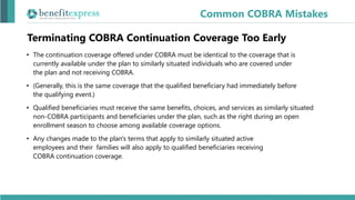 Terminating COBRA Continuation Coverage Too Early
• The continuation coverage offered under COBRA must be identical to the coverage that is
currently available under the plan to similarly situated individuals who are covered under
the plan and not receiving COBRA.
• (Generally, this is the same coverage that the qualified beneficiary had immediately before
the qualifying event.)
• Qualified beneficiaries must receive the same benefits, choices, and services as similarly situated
non-COBRA participants and beneficiaries under the plan, such as the right during an open
enrollment season to choose among available coverage options.
• Any changes made to the plan's terms that apply to similarly situated active
employees and their families will also apply to qualified beneficiaries receiving
COBRA continuation coverage.
Common COBRA Mistakes
 