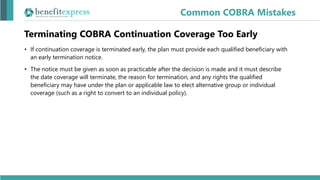 Terminating COBRA Continuation Coverage Too Early
• If continuation coverage is terminated early, the plan must provide each qualified beneficiary with
an early termination notice.
• The notice must be given as soon as practicable after the decision is made and it must describe
the date coverage will terminate, the reason for termination, and any rights the qualified
beneficiary may have under the plan or applicable law to elect alternative group or individual
coverage (such as a right to convert to an individual policy).
Common COBRA Mistakes
 